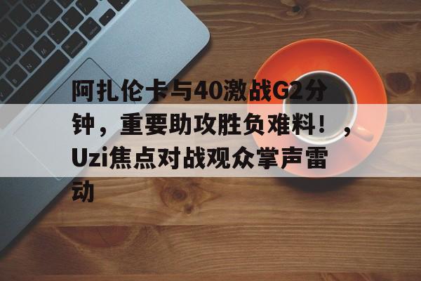  阿扎伦卡与40激战G2分钟，重要助攻胜负难料！，Uzi焦点对战观众掌声雷动