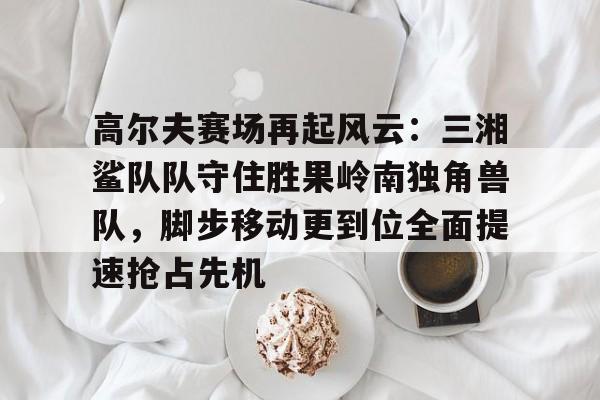 关于高尔夫赛场再起风云：三湘鲨队队守住胜果岭南独角兽队，脚步移动更到位全面提速抢占先机的信息